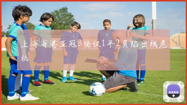 上海海港亚冠3场仅1平2负陷出线危机