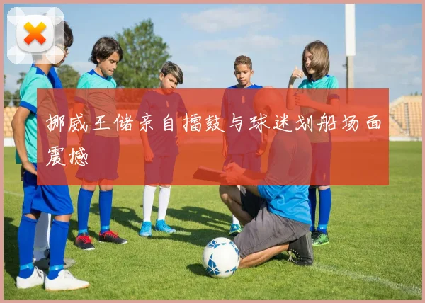 挪威王储亲自擂鼓与球迷划船场面震撼